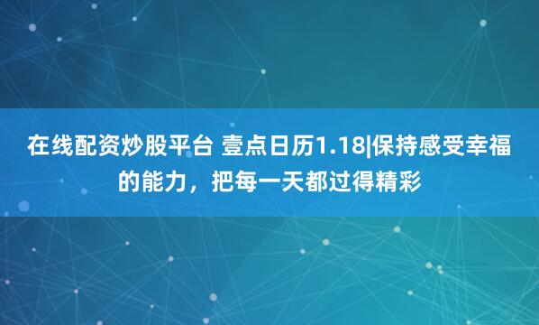 在线配资炒股平台 壹点日历1.18|保持感受幸福的能力，把每一天都过得精彩