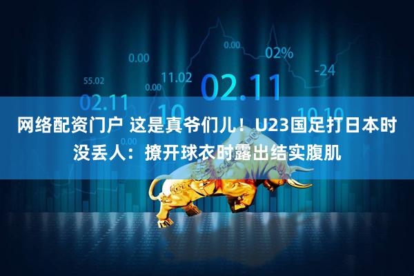 网络配资门户 这是真爷们儿！U23国足打日本时没丢人：撩开球衣时露出结实腹肌