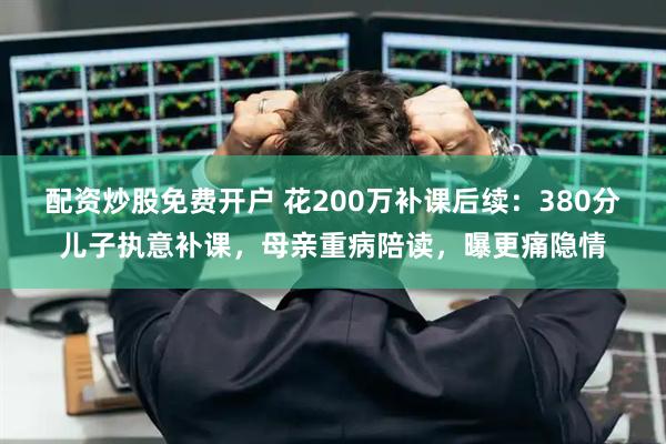 配资炒股免费开户 花200万补课后续：380分儿子执意补课，母亲重病陪读，曝更痛隐情
