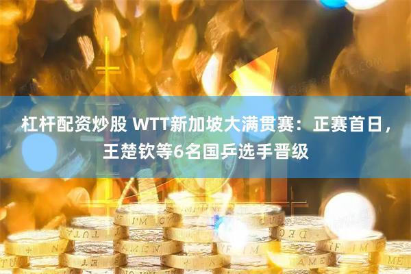 杠杆配资炒股 WTT新加坡大满贯赛：正赛首日，王楚钦等6名国乒选手晋级