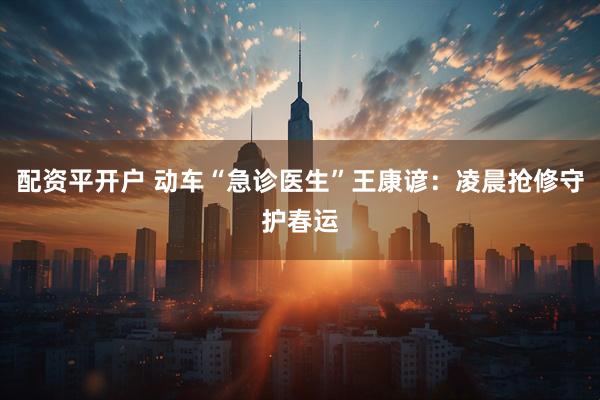 配资平开户 动车“急诊医生”王康谚：凌晨抢修守护春运